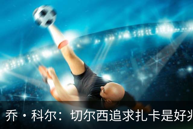 乔·科尔：切尔西追求扎卡是好兆头 库库鼓动恩佐转会我无法接受