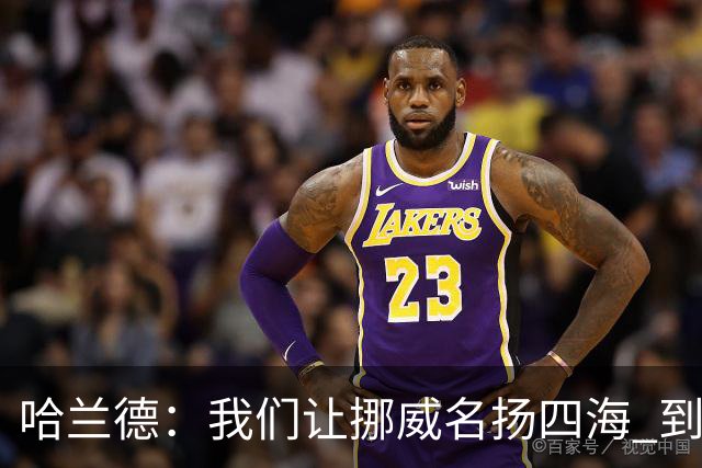 哈兰德：我们让挪威名扬四海 到现在依然觉得如梦似幻