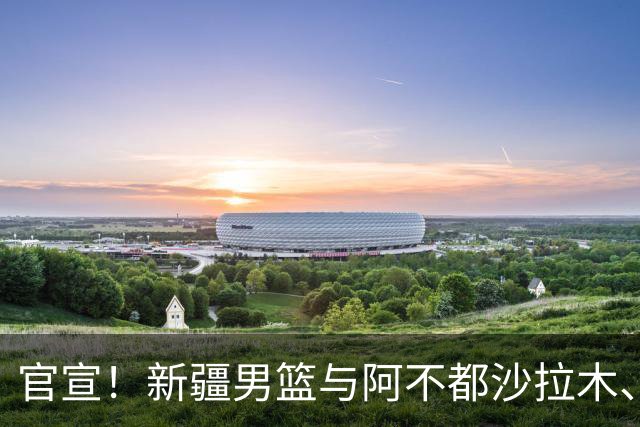 官宣！新疆男篮与阿不都沙拉木、曲笑宇完成续约