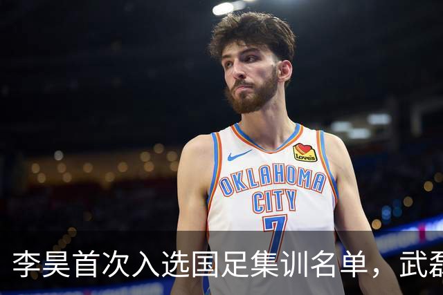 李昊首次入选国足集训名单，武磊回归助力百场里程碑！