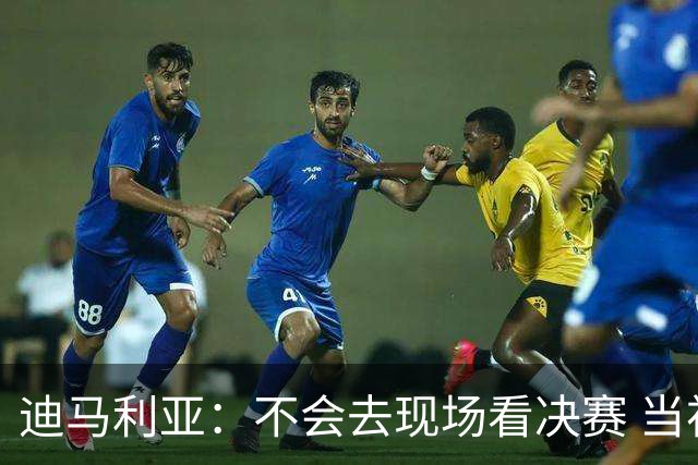迪马利亚：不会去现场看决赛 当初退位让贤无比正确