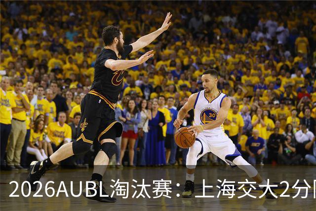 2026AUBL淘汰赛：上海交大2分险胜北大进四强 陈天灿29分10助攻