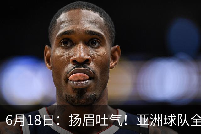 6月18日：扬眉吐气！亚洲球队全面崛起，世界杯开局2胜3平不败，难怪国足出局